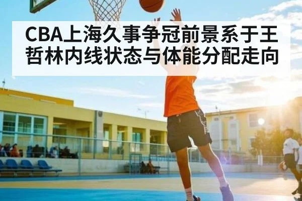 CBA上海久事争冠前景系于王哲林内线状态与体能分配走向